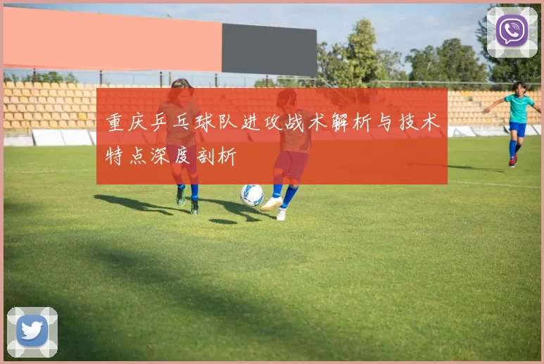 重庆乒乓球队进攻战术解析与技术特点深度剖析