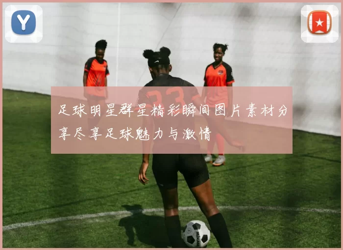 足球明星群星精彩瞬间图片素材分享尽享足球魅力与激情