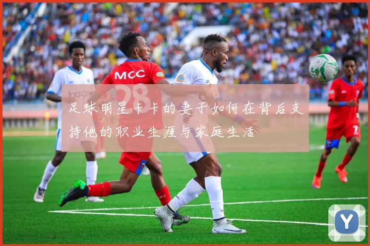 足球明星卡卡的妻子如何在背后支持他的职业生涯与家庭生活