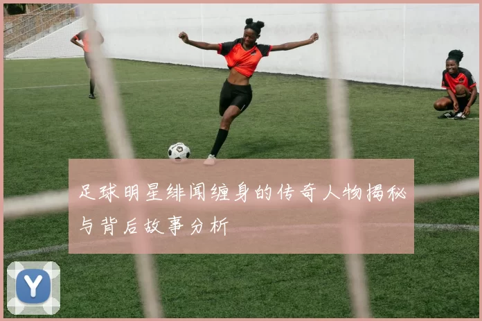 足球明星绯闻缠身的传奇人物揭秘与背后故事分析
