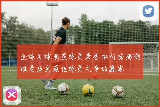 全球足球明星球员荣誉排行榜揭晓谁是历史最佳球员之争的赢家