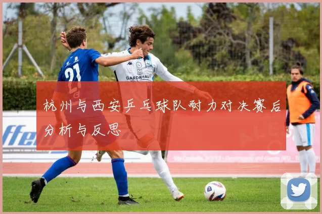 杭州与西安乒乓球队耐力对决赛后分析与反思