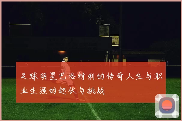 足球明星巴洛特利的传奇人生与职业生涯的起伏与挑战