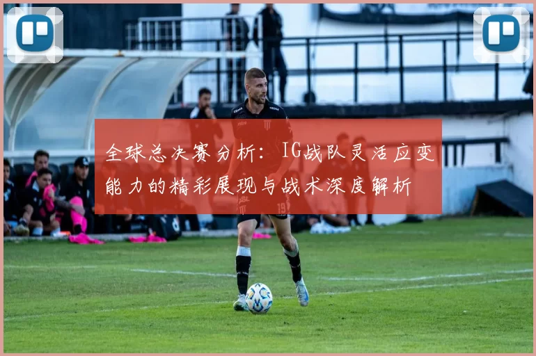 全球总决赛分析：IG战队灵活应变能力的精彩展现与战术深度解析