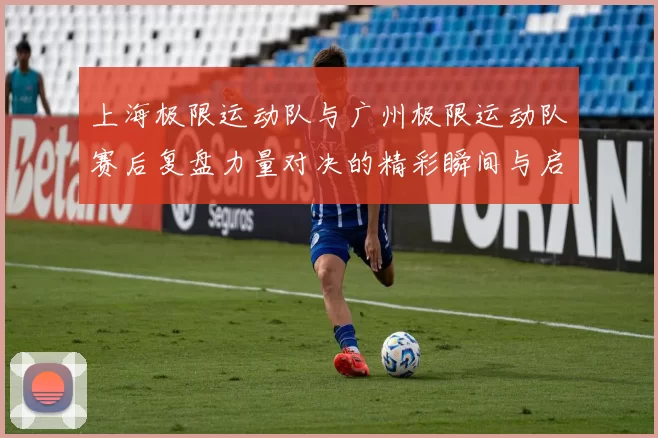 上海极限运动队与广州极限运动队赛后复盘力量对决的精彩瞬间与启示