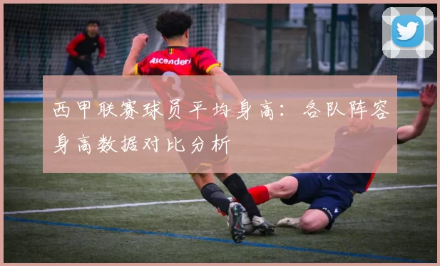 西甲联赛球员平均身高：各队阵容身高数据对比分析