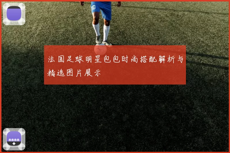 法国足球明星包包时尚搭配解析与精选图片展示