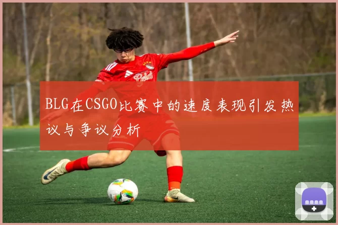 BLG在CSGO比赛中的速度表现引发热议与争议分析