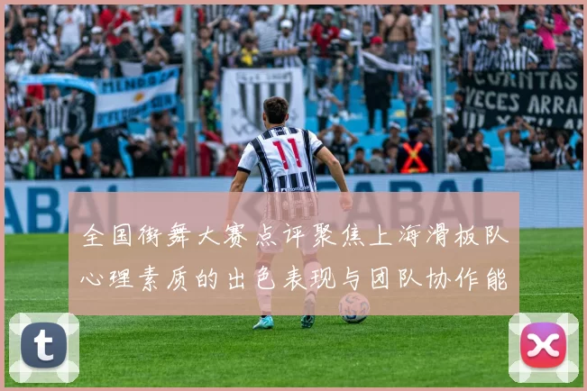 全国街舞大赛点评聚焦上海滑板队心理素质的出色表现与团队协作能力分析