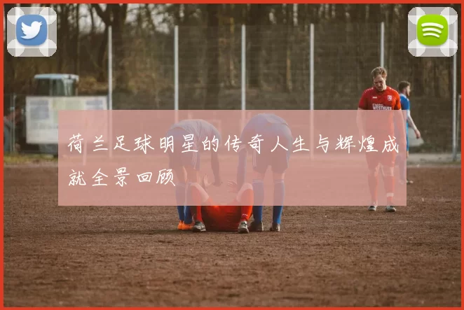 荷兰足球明星的传奇人生与辉煌成就全景回顾