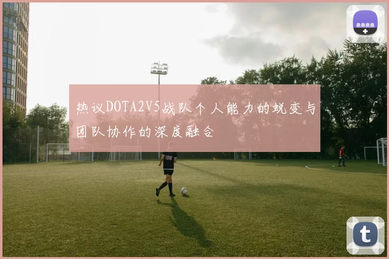 热议DOTA2V5战队个人能力的蜕变与团队协作的深度融合