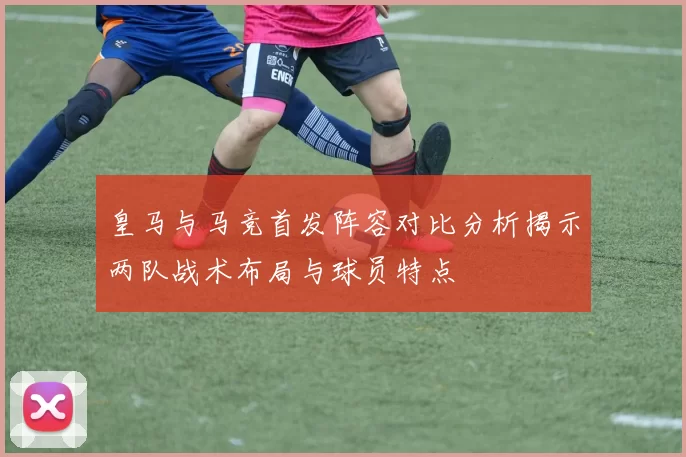 皇马与马竞首发阵容对比分析揭示两队战术布局与球员特点