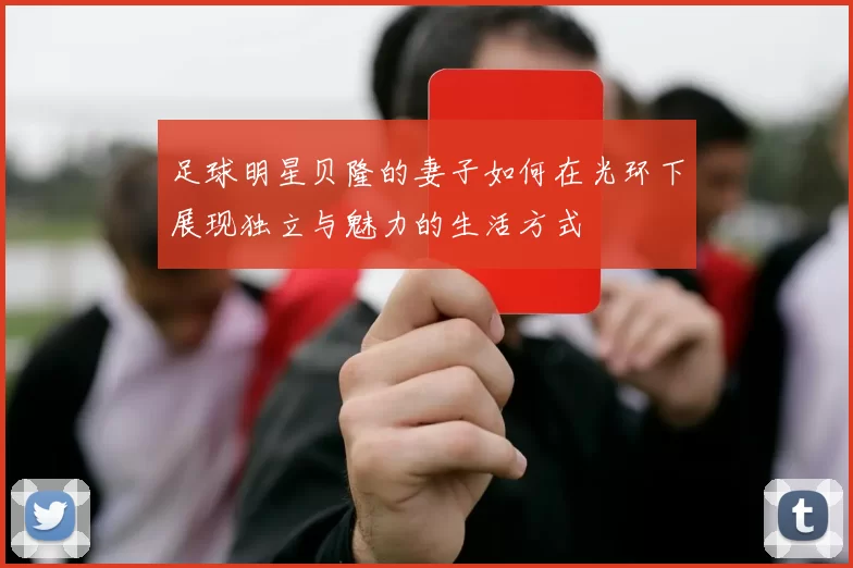 足球明星贝隆的妻子如何在光环下展现独立与魅力的生活方式