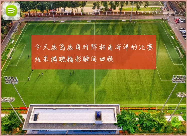 今天鹿岛鹿角对阵湘南海洋的比赛结果揭晓精彩瞬间回顾