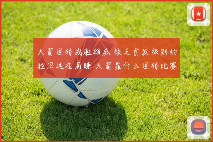 火箭逆转战胜雄鹿 缺乏首发级别的控卫迫在眉睫 火箭靠什么逆转比赛