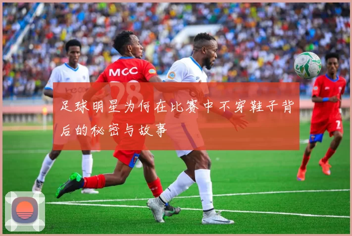 足球明星为何在比赛中不穿鞋子背后的秘密与故事