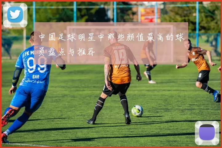 中国足球明星中那些颜值最高的球员盘点与推荐