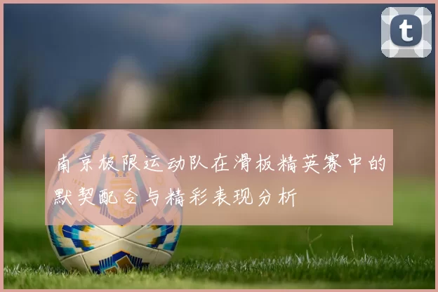 南京极限运动队在滑板精英赛中的默契配合与精彩表现分析
