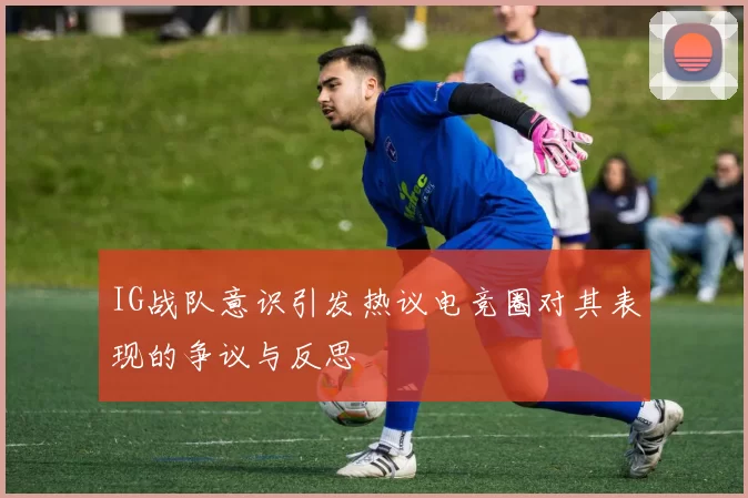 IG战队意识引发热议电竞圈对其表现的争议与反思