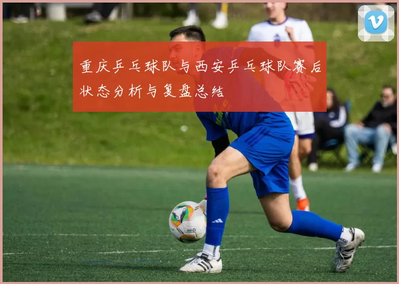 重庆乒乓球队与西安乒乓球队赛后状态分析与复盘总结