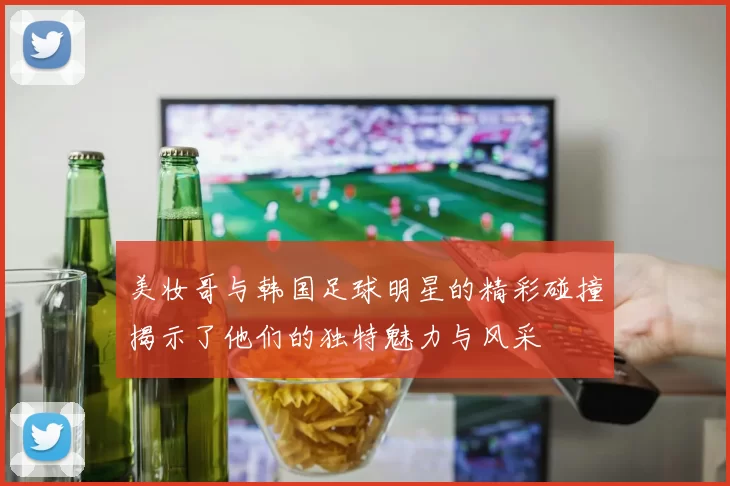 美妆哥与韩国足球明星的精彩碰撞揭示了他们的独特魅力与风采