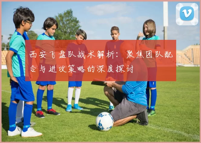 西安飞盘队战术解析：聚焦团队配合与进攻策略的深度探讨