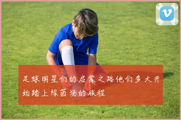 足球明星们的启蒙之路他们多大开始踏上绿茵场的旅程
