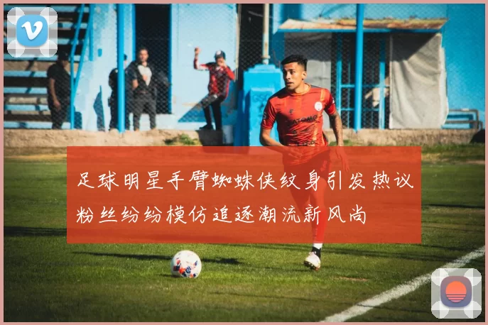 足球明星手臂蜘蛛侠纹身引发热议粉丝纷纷模仿追逐潮流新风尚