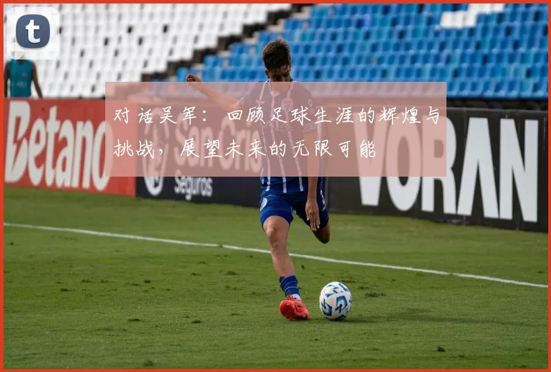 对话吴军：回顾足球生涯的辉煌与挑战，展望未来的无限可能