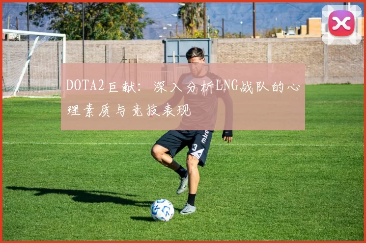 DOTA2巨献：深入分析LNG战队的心理素质与竞技表现