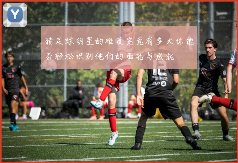 猜足球明星的难度究竟有多大你能否轻松识别他们的面孔与成就