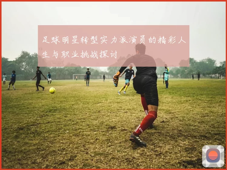 足球明星转型实力派演员的精彩人生与职业挑战探讨
