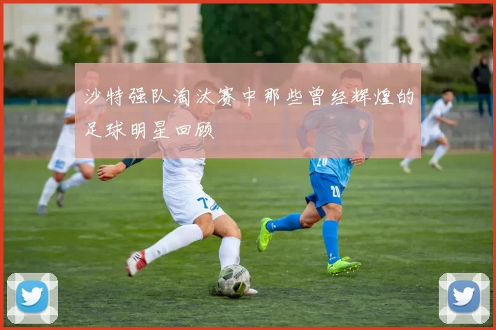 沙特强队淘汰赛中那些曾经辉煌的足球明星回顾