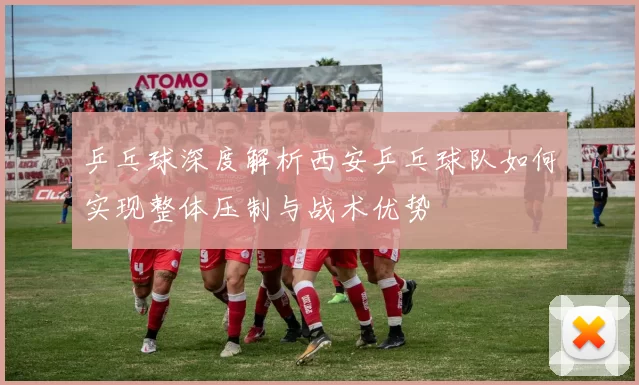 乒乓球深度解析西安乒乓球队如何实现整体压制与战术优势