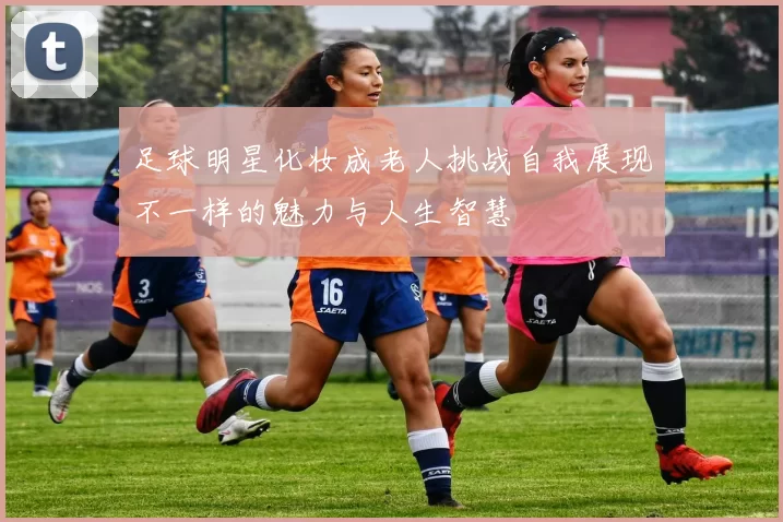 足球明星化妆成老人挑战自我展现不一样的魅力与人生智慧