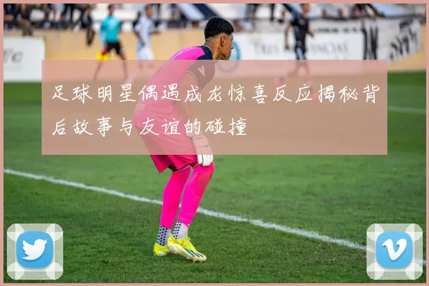 足球明星偶遇成龙惊喜反应揭秘背后故事与友谊的碰撞