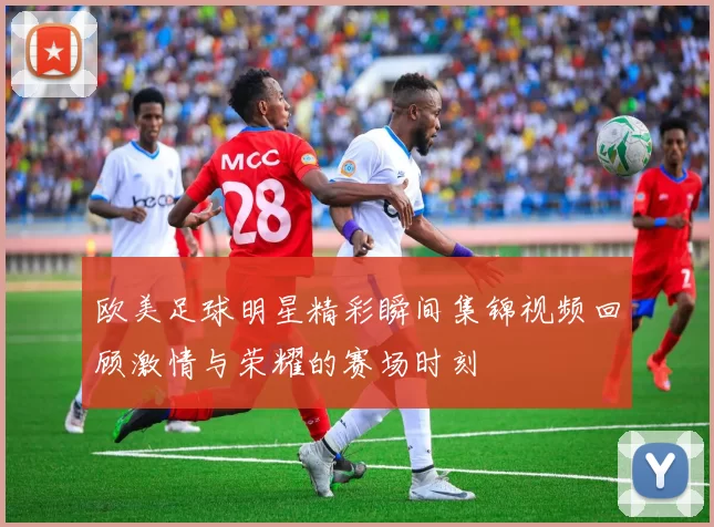 欧美足球明星精彩瞬间集锦视频回顾激情与荣耀的赛场时刻