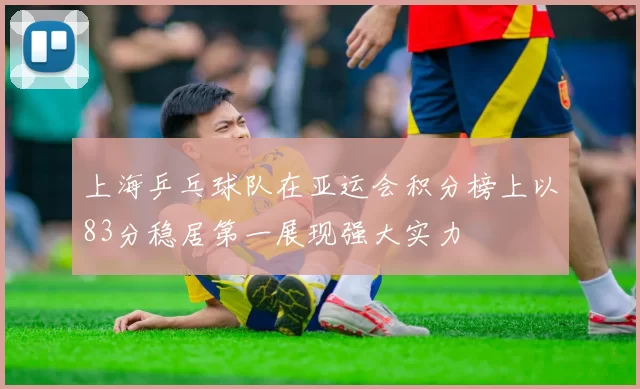上海乒乓球队在亚运会积分榜上以83分稳居第一展现强大实力