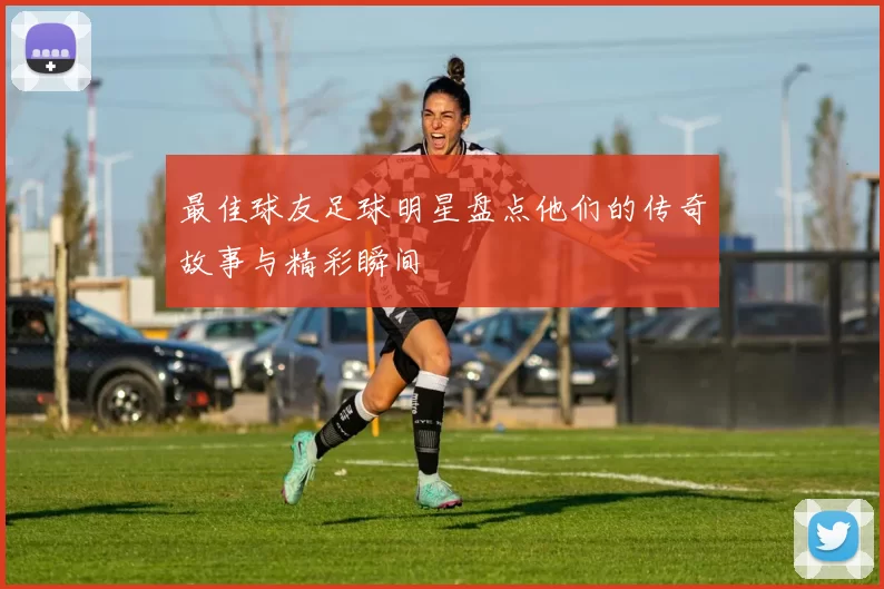 最佳球友足球明星盘点他们的传奇故事与精彩瞬间
