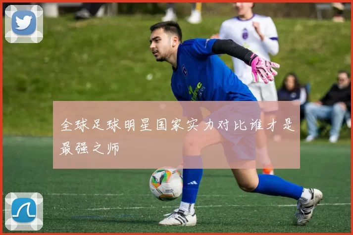 全球足球明星国家实力对比谁才是最强之师