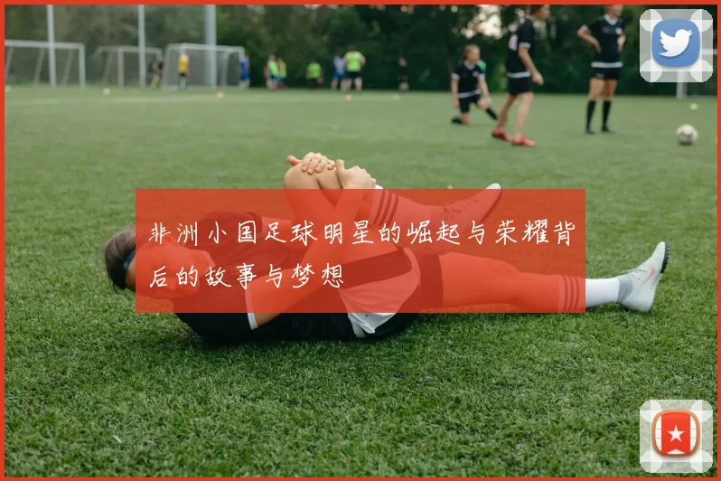 非洲小国足球明星的崛起与荣耀背后的故事与梦想