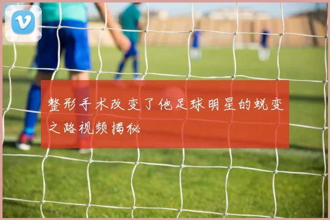 整形手术改变了他足球明星的蜕变之路视频揭秘