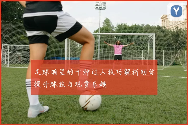 足球明星的十种过人技巧解析助你提升球技与观赏乐趣