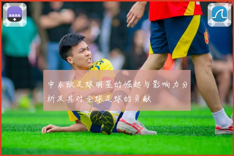 中东欧足球明星的崛起与影响力分析及其对全球足球的贡献