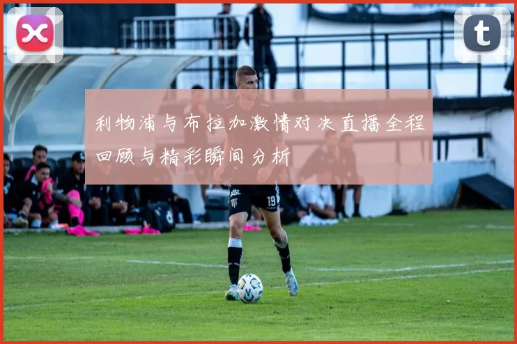 利物浦与布拉加激情对决直播全程回顾与精彩瞬间分析