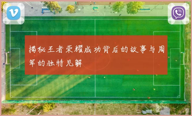 揭秘王者荣耀成功背后的故事与周军的独特见解