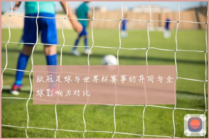 欧冠足球与世界杯赛事的异同与全球影响力对比