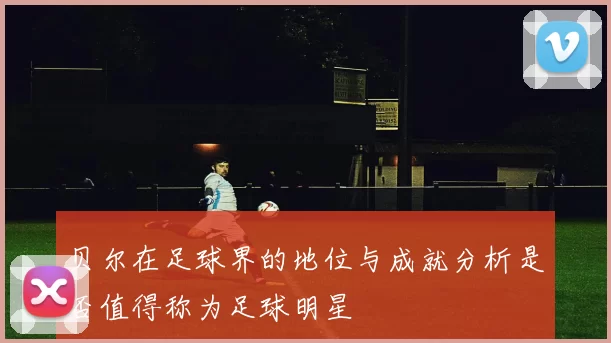 贝尔在足球界的地位与成就分析是否值得称为足球明星