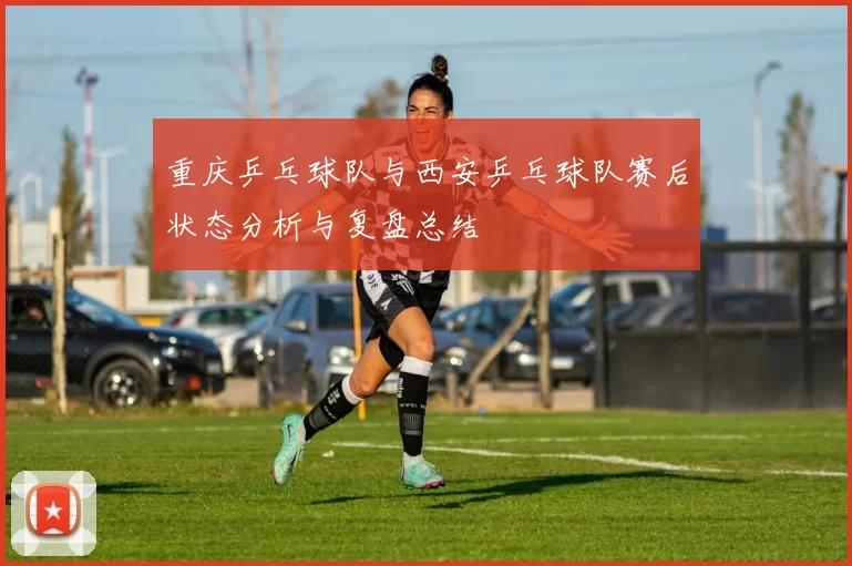 重庆乒乓球队与西安乒乓球队赛后状态分析与复盘总结