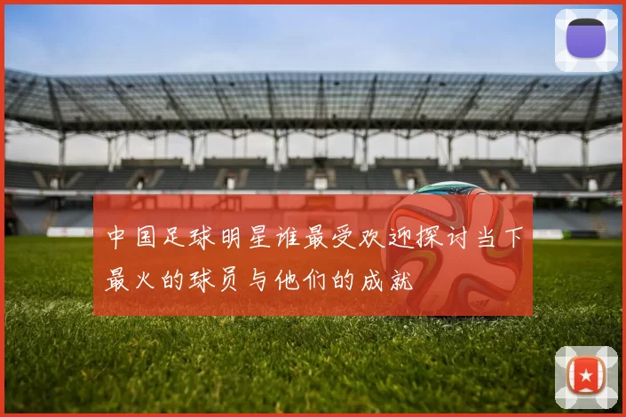 中国足球明星谁最受欢迎探讨当下最火的球员与他们的成就